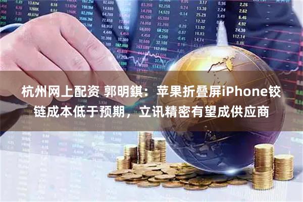 杭州网上配资 郭明錤：苹果折叠屏iPhone铰链成本低于预期，立讯精密有望成供应商