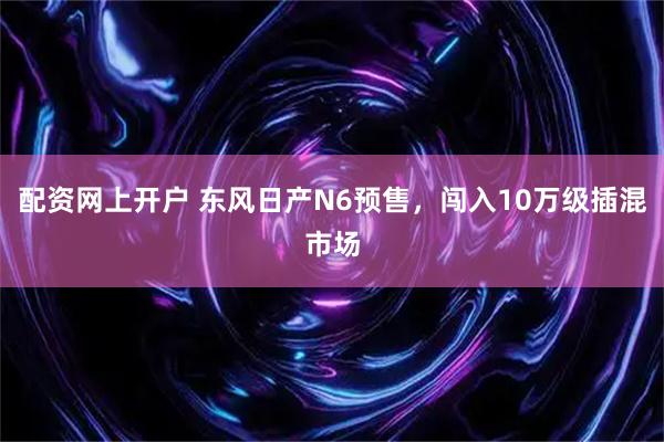 配资网上开户 东风日产N6预售，闯入10万级插混市场
