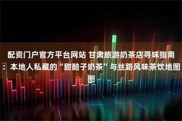 配资门户官方平台网站 甘肃旅游奶茶店寻味指南：本地人私藏的“甜醅子奶茶”与丝路风味茶饮地图