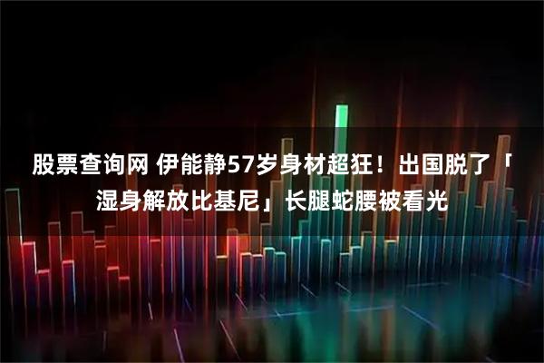 股票查询网 伊能静57岁身材超狂！出国脱了「湿身解放比基尼」长腿蛇腰被看光