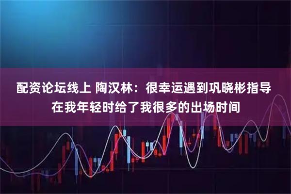 配资论坛线上 陶汉林：很幸运遇到巩晓彬指导 在我年轻时给了我很多的出场时间