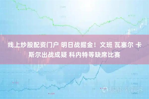 线上炒股配资门户 明日战掘金！文班 瓦塞尔 卡斯尔出战成疑 科内特等缺席比赛