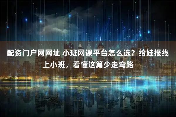 配资门户网网址 小班网课平台怎么选？给娃报线上小班，看懂这篇少走弯路