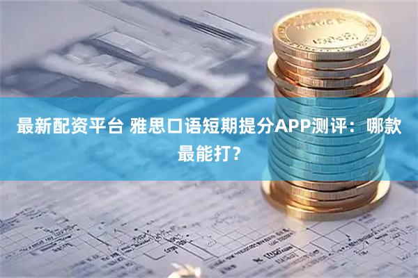 最新配资平台 雅思口语短期提分APP测评：哪款最能打？