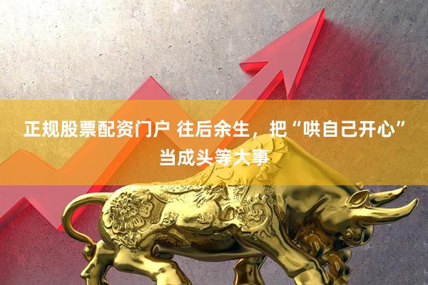 正规股票配资门户 往后余生，把“哄自己开心”当成头等大事