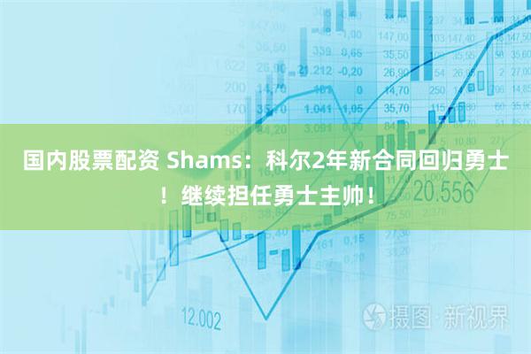 国内股票配资 Shams：科尔2年新合同回归勇士！继续担任勇士主帅！