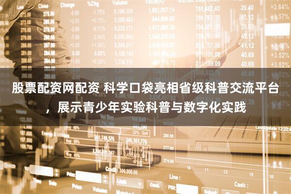 股票配资网配资 科学口袋亮相省级科普交流平台，展示青少年实验科普与数字化实践
