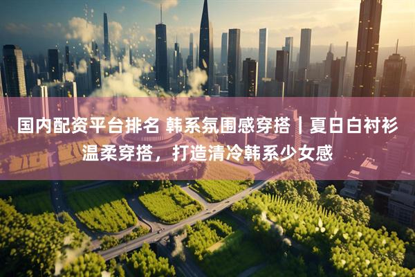 国内配资平台排名 韩系氛围感穿搭｜夏日白衬衫温柔穿搭，打造清冷韩系少女感