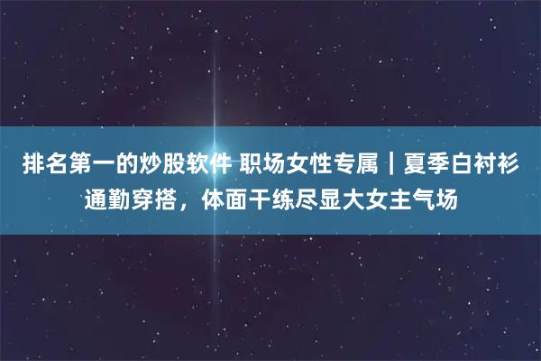 排名第一的炒股软件 职场女性专属｜夏季白衬衫通勤穿搭，体面干练尽显大女主气场