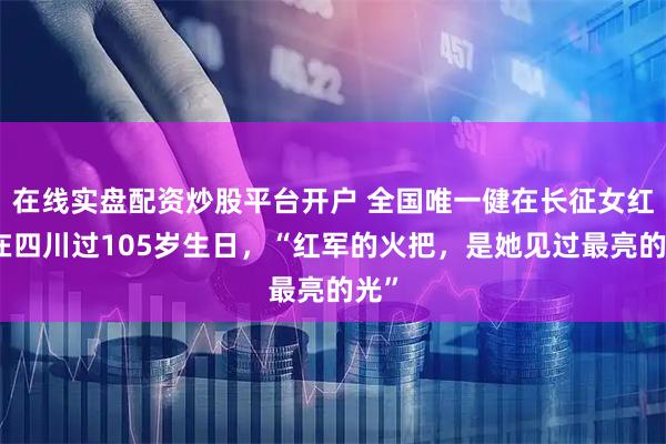 在线实盘配资炒股平台开户 全国唯一健在长征女红军在四川过105岁生日，“红军的火把，是她见过最亮的光”