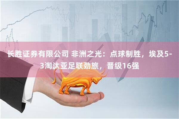 长胜证券有限公司 非洲之光：点球制胜，埃及5-3淘汰亚足联劲旅，晋级16强