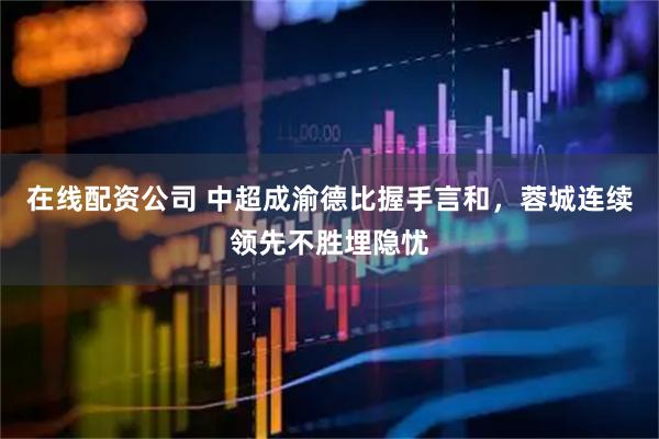 在线配资公司 中超成渝德比握手言和，蓉城连续领先不胜埋隐忧