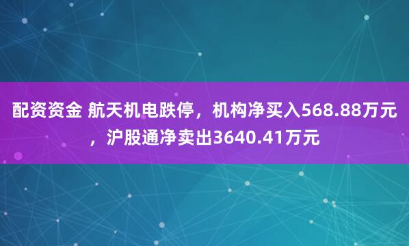 配资资金 航天机电跌停，机构净买入568.88万元，沪股通净卖出3640.41万元