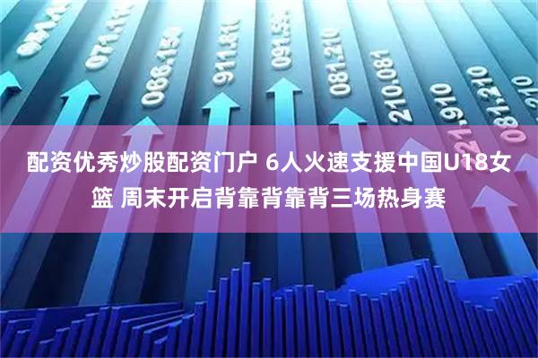 配资优秀炒股配资门户 6人火速支援中国U18女篮 周末开启背靠背靠背三场热身赛