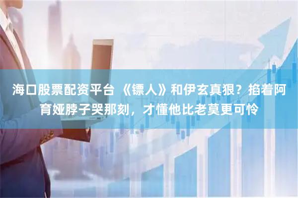 海口股票配资平台 《镖人》和伊玄真狠？掐着阿育娅脖子哭那刻，才懂他比老莫更可怜