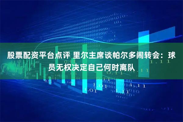 股票配资平台点评 里尔主席谈帕尔多闹转会:球员无权决定自己何时离队