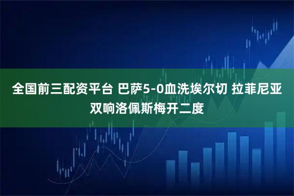 全国前三配资平台 巴萨5-0血洗埃尔切 拉菲尼亚双响洛佩斯梅开二度