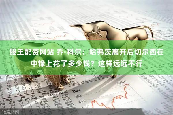 股王配资网站 乔·科尔：哈弗茨离开后切尔西在中锋上花了多少钱？这样远远不行