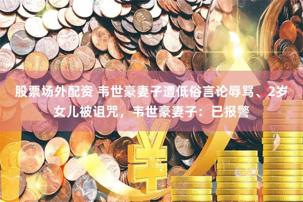 股票场外配资 韦世豪妻子遭低俗言论辱骂、2岁女儿被诅咒，韦世豪妻子：已报警