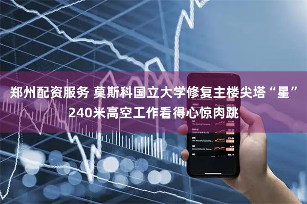 郑州配资服务 莫斯科国立大学修复主楼尖塔“星”240米高空工作看得心惊肉跳
