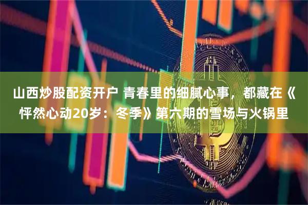 山西炒股配资开户 青春里的细腻心事，都藏在《怦然心动20岁：冬季》第六期的雪场与火锅里